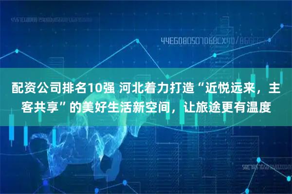 配资公司排名10强 河北着力打造“近悦远来，主客共享”的美好生活新空间，让旅途更有温度