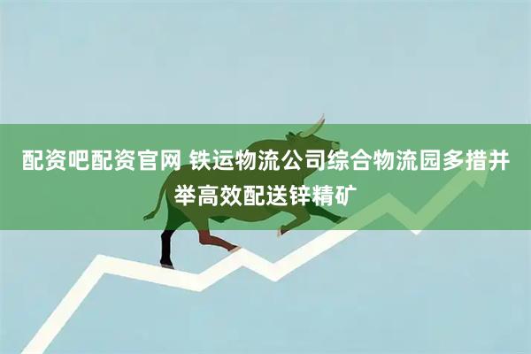 配资吧配资官网 铁运物流公司综合物流园多措并举高效配送锌精矿