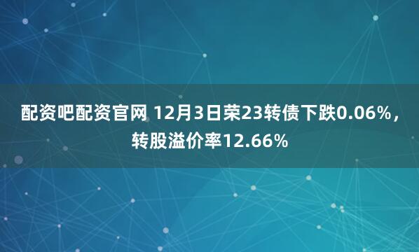 配资吧配资官网 12月3日荣23转债下跌0.06%，转股溢价率12.66%