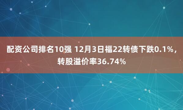 配资公司排名10强 12月3日福22转债下跌0.1%,转股溢价率36.74%