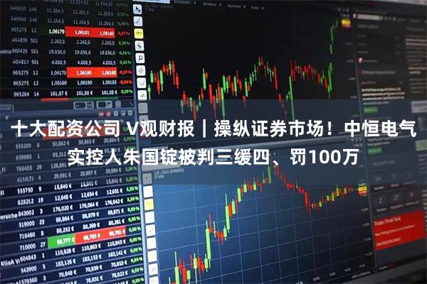 十大配资公司 V观财报｜操纵证券市场！中恒电气实控人朱国锭被判三缓四、罚100万