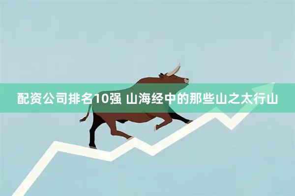 配资公司排名10强 山海经中的那些山之太行山
