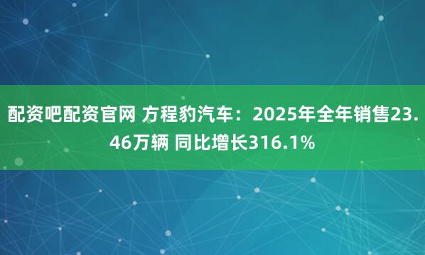 配资吧配资官网 方程豹汽车：2025年全年销售23.46万辆 同比增长316.1%
