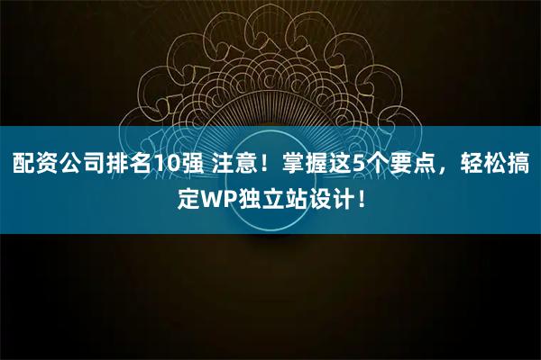 配资公司排名10强 注意！掌握这5个要点，轻松搞定WP独立站设计！