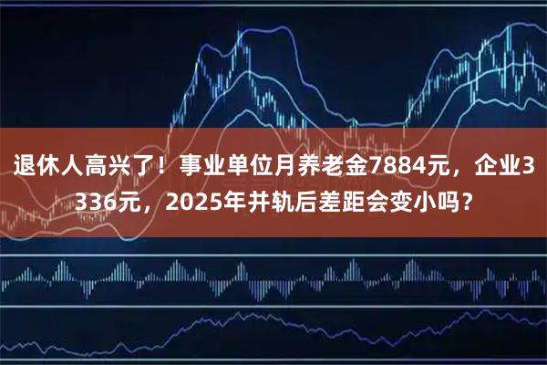退休人高兴了！事业单位月养老金7884元，企业3336元，2025年并轨后差距会变小吗？