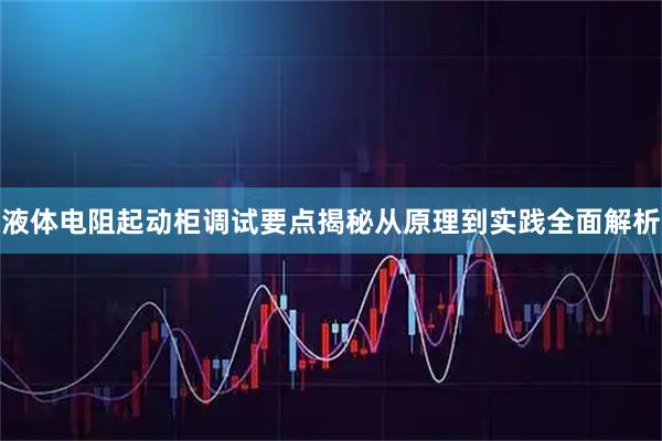 液体电阻起动柜调试要点揭秘从原理到实践全面解析