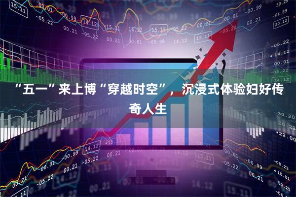 “五一”来上博“穿越时空”，沉浸式体验妇好传奇人生